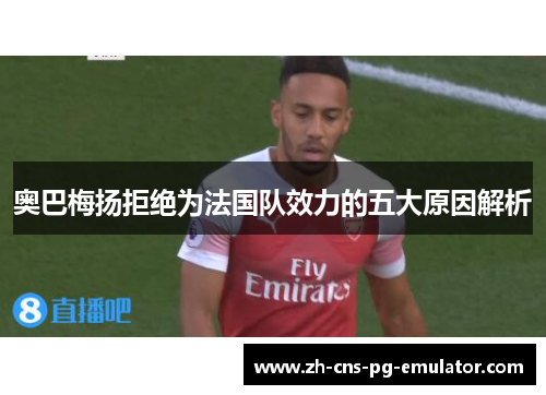 奥巴梅扬拒绝为法国队效力的五大原因解析 奥巴梅扬拒绝为法国队效力的五大原因解析