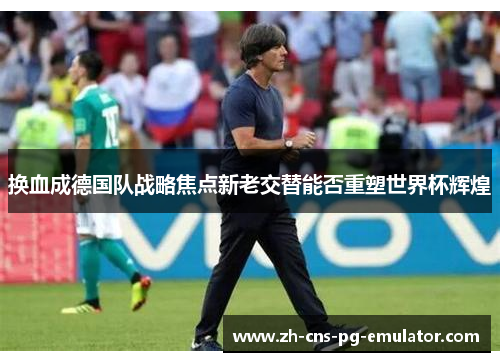 换血成德国队战略焦点新老交替能否重塑世界杯辉煌 换血成德国队战略焦点新老交替能否重塑世界杯辉煌