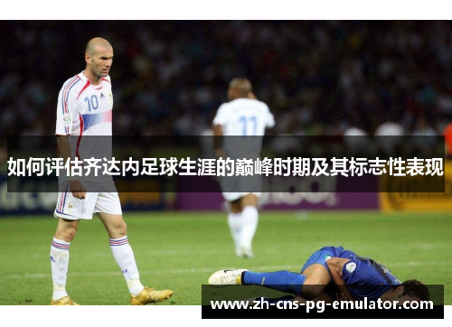 如何评估齐达内足球生涯的巅峰时期及其标志性表现