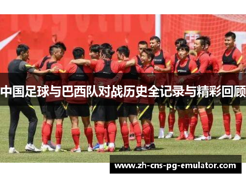中国足球与巴西队对战历史全记录与精彩回顾