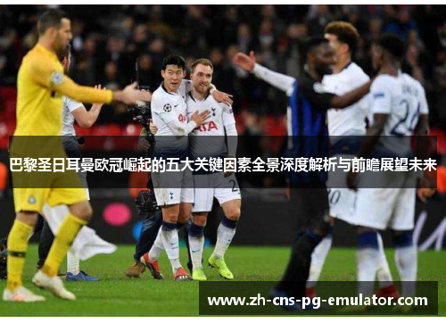 巴黎圣日耳曼欧冠崛起的五大关键因素全景深度解析与前瞻展望未来