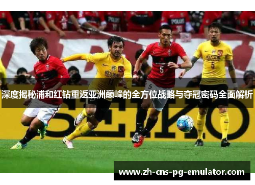 深度揭秘浦和红钻重返亚洲巅峰的全方位战略与夺冠密码全面解析