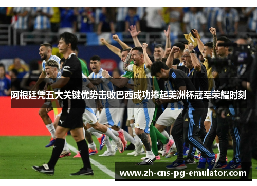 阿根廷凭五大关键优势击败巴西成功捧起美洲杯冠军荣耀时刻