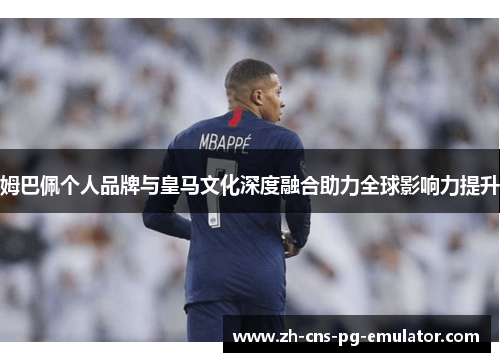 姆巴佩个人品牌与皇马文化深度融合助力全球影响力提升