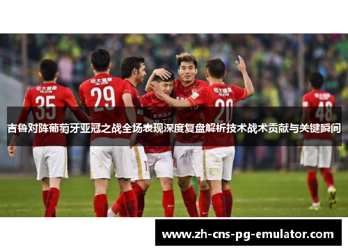 吉鲁对阵葡萄牙亚冠之战全场表现深度复盘解析技术战术贡献与关键瞬间 吉鲁对阵葡萄牙亚冠之战全场表现深度复盘解析技术战术贡献与关键瞬间
