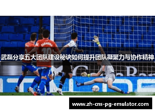 武磊分享五大团队建设秘诀如何提升团队凝聚力与协作精神