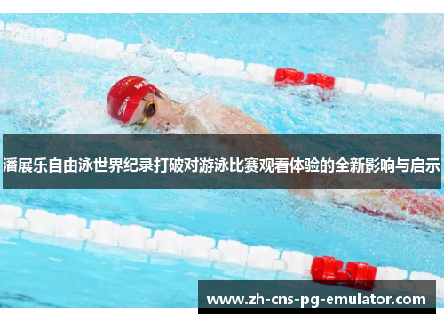 潘展乐自由泳世界纪录打破对游泳比赛观看体验的全新影响与启示