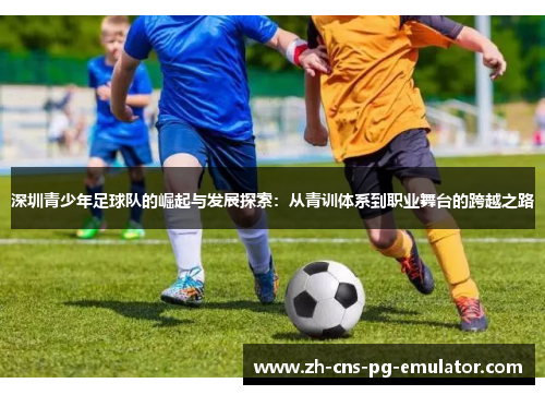 深圳青少年足球队的崛起与发展探索:从青训体系到职业舞台的跨越之路 深圳青少年足球队的崛起与发展探索:从青训体系到职业舞台的跨越之路