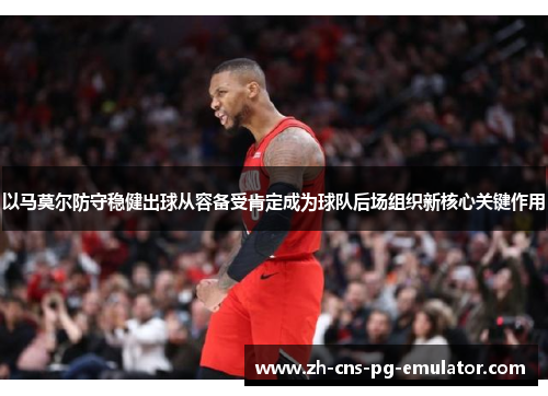 以马莫尔防守稳健出球从容备受肯定成为球队后场组织新核心关键作用 以马莫尔防守稳健出球从容备受肯定成为球队后场组织新核心关键作用