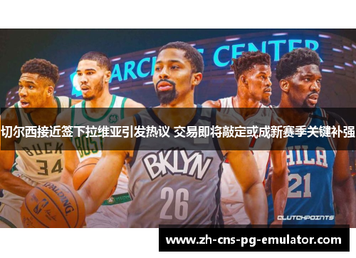 切尔西接近签下拉维亚引发热议 交易即将敲定或成新赛季关键补强 切尔西接近签下拉维亚引发热议 交易即将敲定或成新赛季关键补强