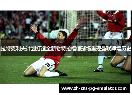 拉特克利夫计划打造全新老特拉福德球场重现曼联辉煌历史