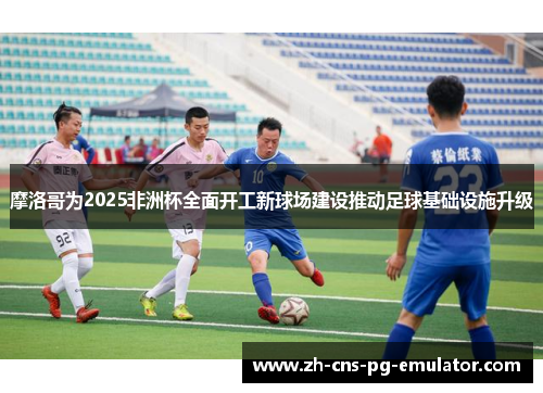 摩洛哥为2025非洲杯全面开工新球场建设推动足球基础设施升级