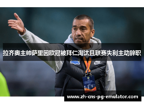 拉齐奥主帅萨里因欧冠被拜仁淘汰且联赛失利主动辞职