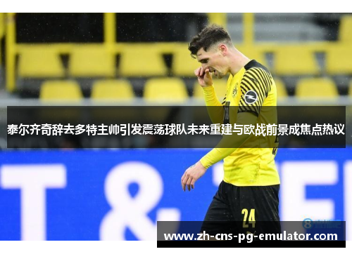 泰尔齐奇辞去多特主帅引发震荡球队未来重建与欧战前景成焦点热议