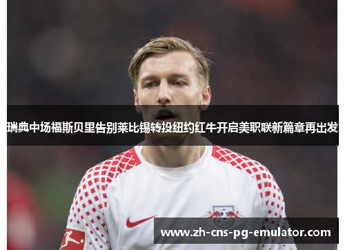 瑞典中场福斯贝里告别莱比锡转投纽约红牛开启美职联新篇章再出发