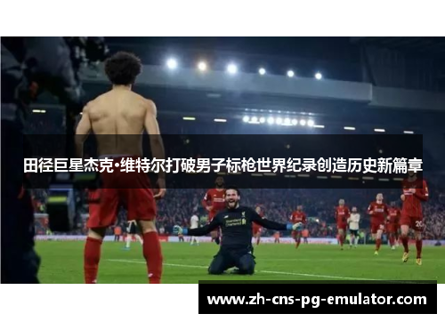 田径巨星杰克·维特尔打破男子标枪世界纪录创造历史新篇章