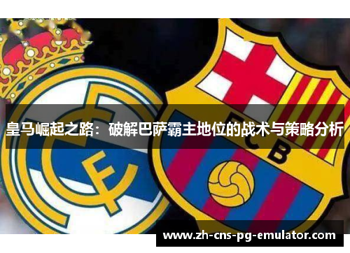 皇马崛起之路：破解巴萨霸主地位的战术与策略分析