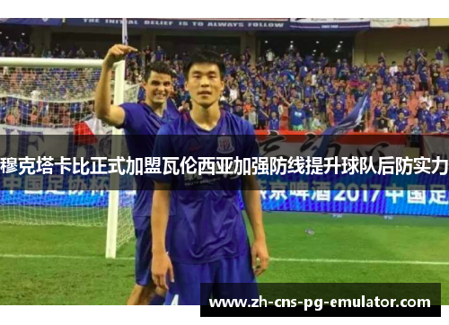 穆克塔卡比正式加盟瓦伦西亚加强防线提升球队后防实力