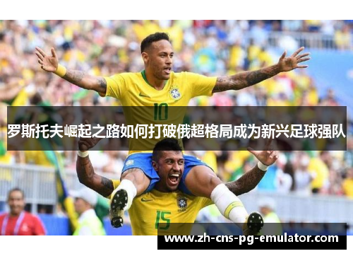 罗斯托夫崛起之路如何打破俄超格局成为新兴足球强队 罗斯托夫崛起之路如何打破俄超格局成为新兴足球强队