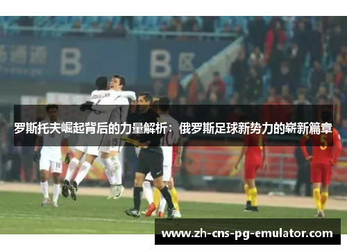 罗斯托夫崛起背后的力量解析:俄罗斯足球新势力的崭新篇章 罗斯托夫崛起背后的力量解析:俄罗斯足球新势力的崭新篇章