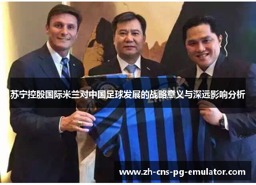 苏宁控股国际米兰对中国足球发展的战略意义与深远影响分析 苏宁控股国际米兰对中国足球发展的战略意义与深远影响分析