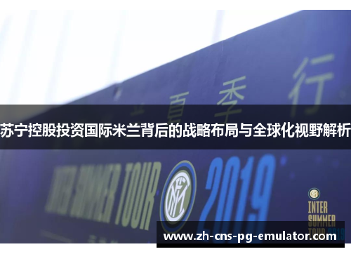 苏宁控股投资国际米兰背后的战略布局与全球化视野解析 苏宁控股投资国际米兰背后的战略布局与全球化视野解析