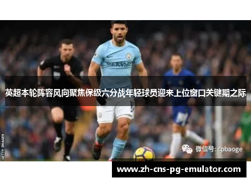 英超本轮阵容风向聚焦保级六分战年轻球员迎来上位窗口关键期之际 英超本轮阵容风向聚焦保级六分战年轻球员迎来上位窗口关键期之际