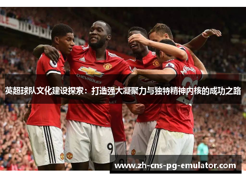英超球队文化建设探索:打造强大凝聚力与独特精神内核的成功之路 英超球队文化建设探索:打造强大凝聚力与独特精神内核的成功之路